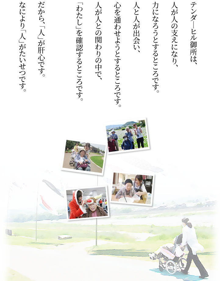 テンダ―ヒル御所は、人が人の支えになり、力になろうとするところです。人と人が出会い、心を通わせようとするところです。人が人との関わりの中で、「わたし」を確認するところです。だから、「人」が肝心です。なにより「人」がたいせつです。